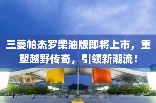 三菱帕杰罗柴油版即将上市，重塑越野传奇，引领新潮流！