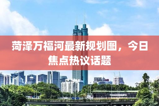 菏泽万福河最新规划图，今日焦点热议话题