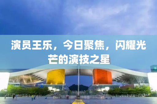 演员王乐，今日聚焦，闪耀光芒的演技之星