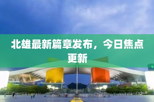 北雄最新篇章发布，今日焦点更新