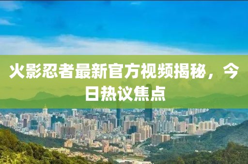 火影忍者最新官方视频揭秘，今日热议焦点