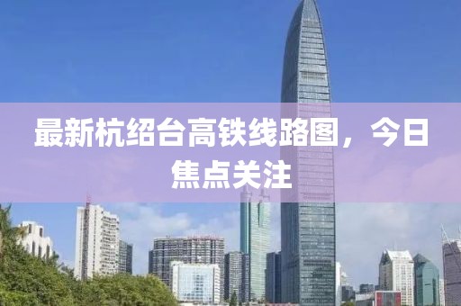 最新杭绍台高铁线路图，今日焦点关注