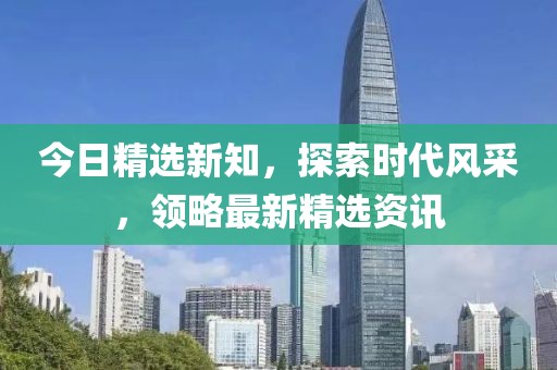 今日精选新知，探索时代风采，领略最新精选资讯