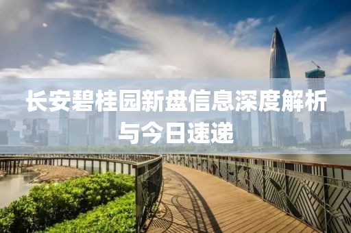 长安碧桂园新盘信息深度解析与今日速递