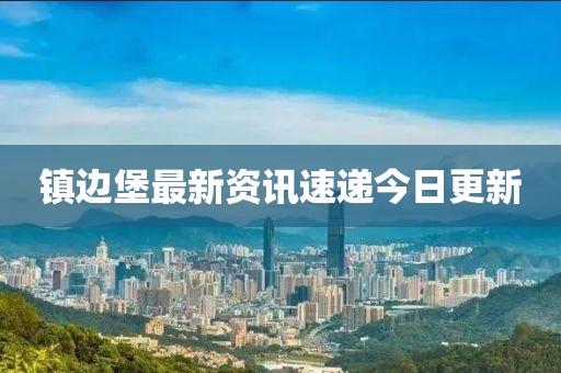 镇边堡最新资讯速递今日更新