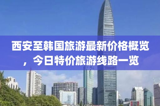 西安至韩国旅游最新价格概览，今日特价旅游线路一览