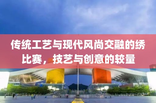 传统工艺与现代风尚交融的绣比赛，技艺与创意的较量