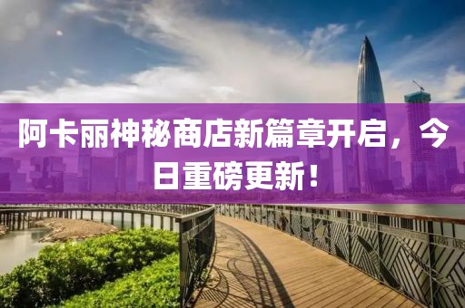 阿卡丽神秘商店新篇章开启，今日重磅更新！