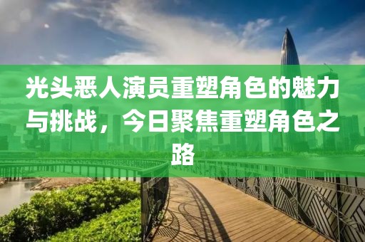 光头恶人演员重塑角色的魅力与挑战，今日聚焦重塑角色之路