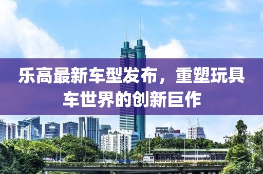 乐高最新车型发布，重塑玩具车世界的创新巨作