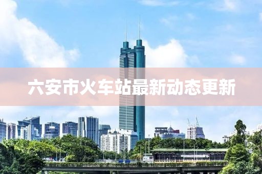 六安市火车站最新动态更新