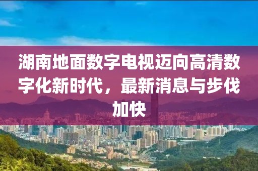湖南地面数字电视迈向高清数字化新时代，最新消息与步伐加快