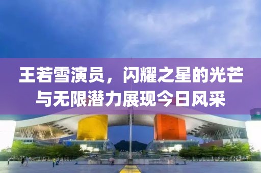 王若雪演员，闪耀之星的光芒与无限潜力展现今日风采
