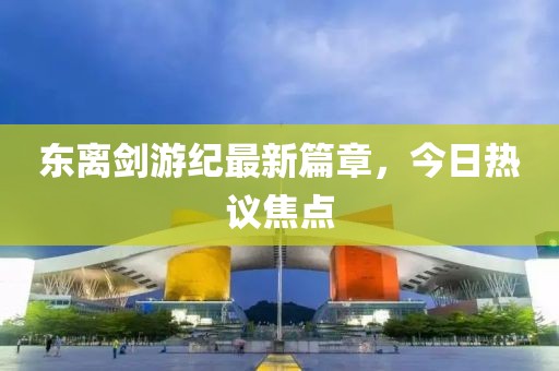 东离剑游纪最新篇章，今日热议焦点