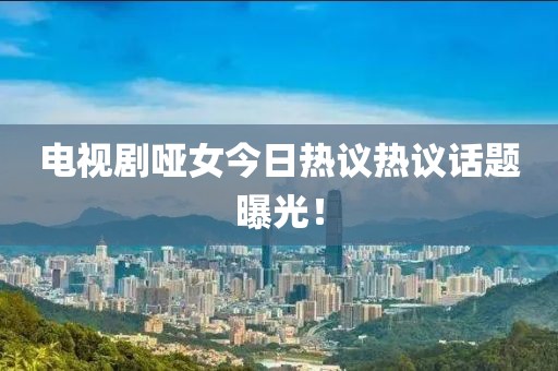 电视剧哑女今日热议热议话题曝光！
