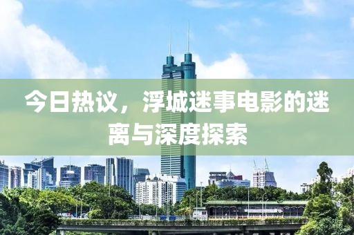 今日热议，浮城迷事电影的迷离与深度探索
