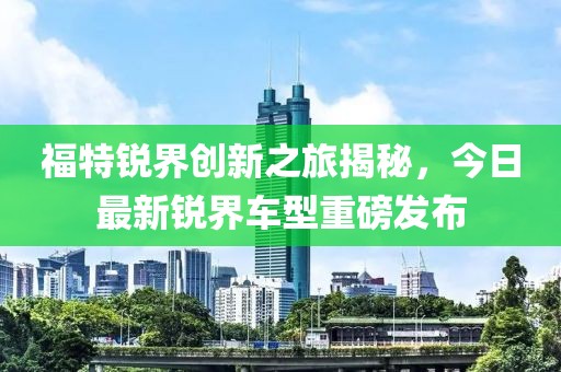 福特锐界创新之旅揭秘，今日最新锐界车型重磅发布