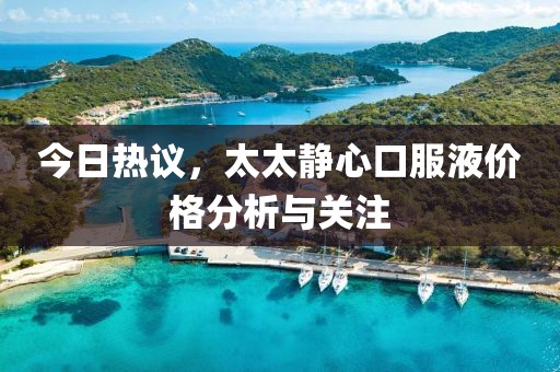 今日热议，太太静心口服液价格分析与关注
