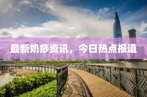 最新奶痧资讯，今日热点报道