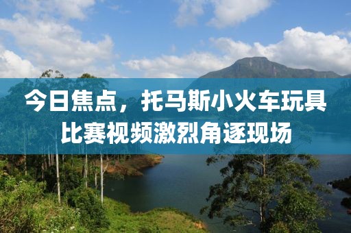 今日焦点，托马斯小火车玩具比赛视频激烈角逐现场