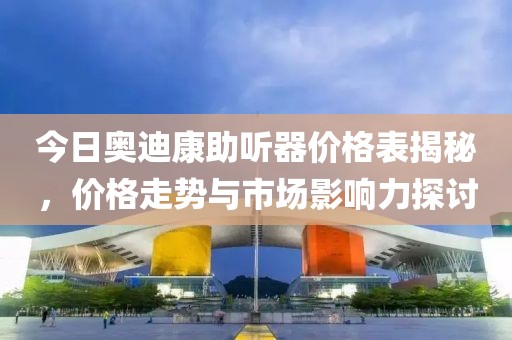 今日奥迪康助听器价格表揭秘，价格走势与市场影响力探讨