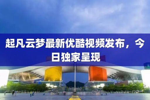起凡云梦最新优酷视频发布，今日独家呈现