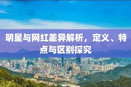 明星与网红差异解析，定义、特点与区别探究