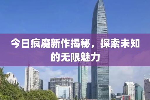 今日疯魔新作揭秘，探索未知的无限魅力