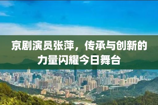 京剧演员张萍，传承与创新的力量闪耀今日舞台