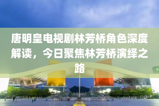 唐明皇电视剧林芳桥角色深度解读，今日聚焦林芳桥演绎之路