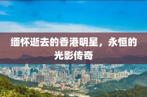 缅怀逝去的香港明星，永恒的光影传奇