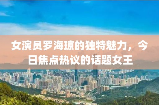 女演员罗海琼的独特魅力，今日焦点热议的话题女王