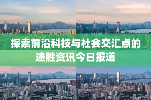 探索前沿科技与社会交汇点的途胜资讯今日报道