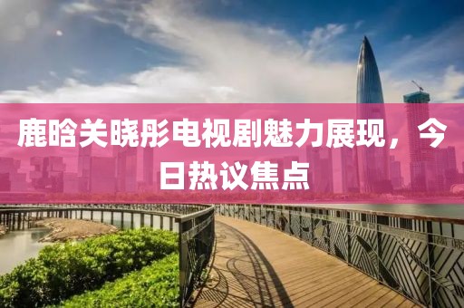 鹿晗关晓彤电视剧魅力展现，今日热议焦点