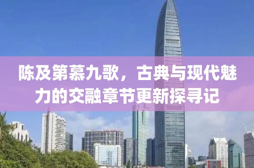 陈及第慕九歌，古典与现代魅力的交融章节更新探寻记