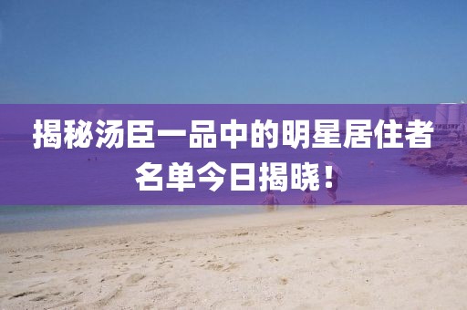 揭秘汤臣一品中的明星居住者名单今日揭晓！