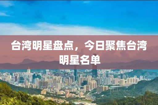 台湾明星盘点，今日聚焦台湾明星名单