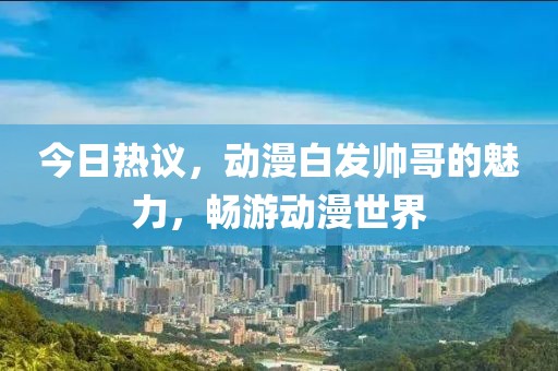 今日热议，动漫白发帅哥的魅力，畅游动漫世界