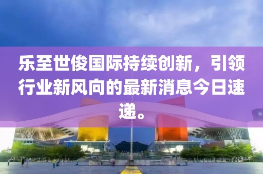 乐至世俊国际持续创新，引领行业新风向的最新消息今日速递。