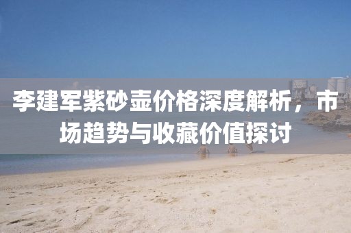 李建军紫砂壶价格深度解析，市场趋势与收藏价值探讨