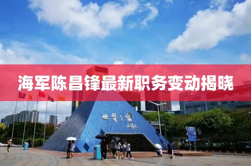 海军陈昌锋最新职务变动揭晓