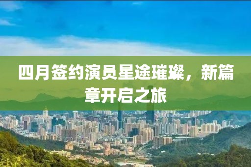 四月签约演员星途璀璨，新篇章开启之旅
