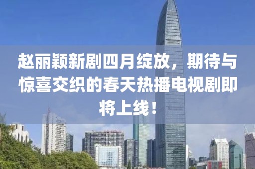 赵丽颖新剧四月绽放，期待与惊喜交织的春天热播电视剧即将上线！