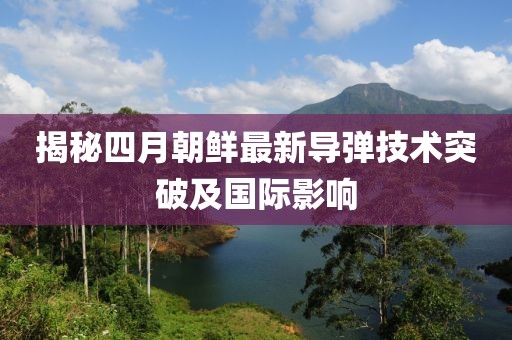 揭秘四月朝鲜最新导弹技术突破及国际影响