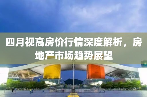 四月视高房价行情深度解析，房地产市场趋势展望