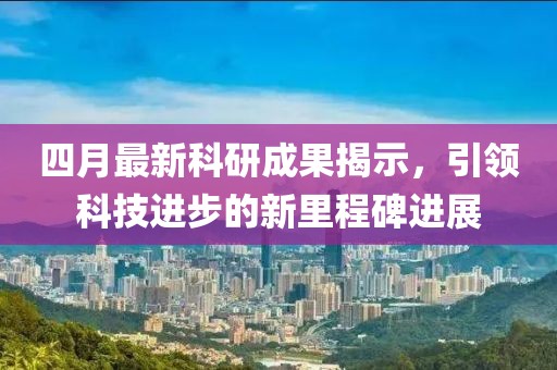 四月最新科研成果揭示，引领科技进步的新里程碑进展