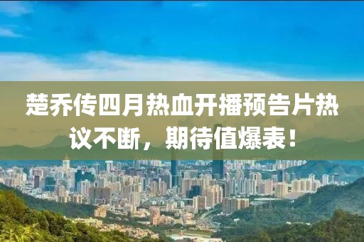 楚乔传四月热血开播预告片热议不断，期待值爆表！