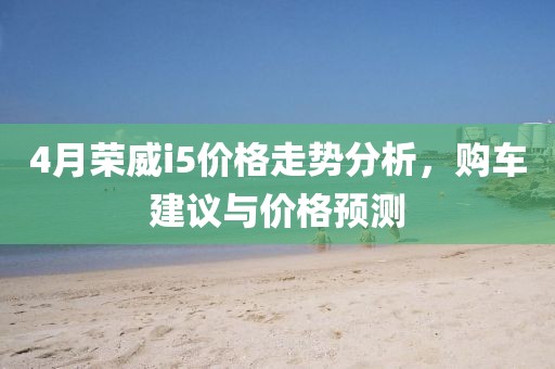 4月荣威i5价格走势分析，购车建议与价格预测