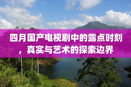 四月国产电视剧中的露点时刻，真实与艺术的探索边界