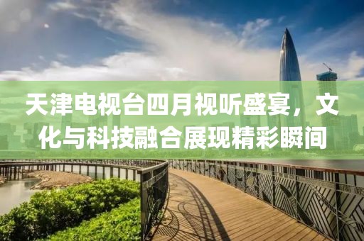 天津电视台四月视听盛宴，文化与科技融合展现精彩瞬间